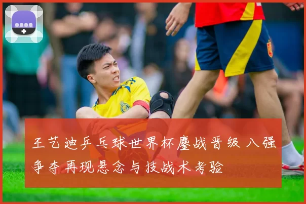 王艺迪乒乓球世界杯鏖战晋级 八强争夺再现悬念与技战术考验