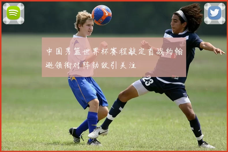 中国男篮世界杯赛程敲定首战约翰逊领衔对阵劲敌引关注