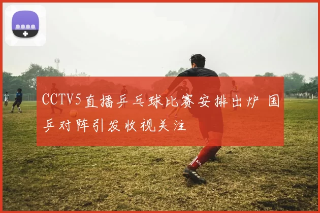 CCTV5直播乒乓球比赛安排出炉 国乒对阵引发收视关注
