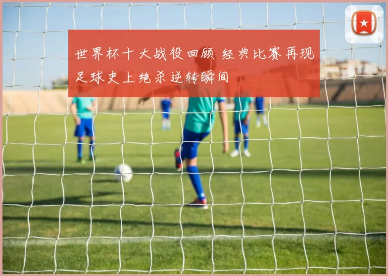 世界杯十大战役回顾 经典比赛再现足球史上绝杀逆转瞬间