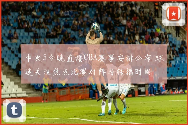 中央5今晚直播CBA赛事安排公布 球迷关注焦点比赛对阵与转播时间