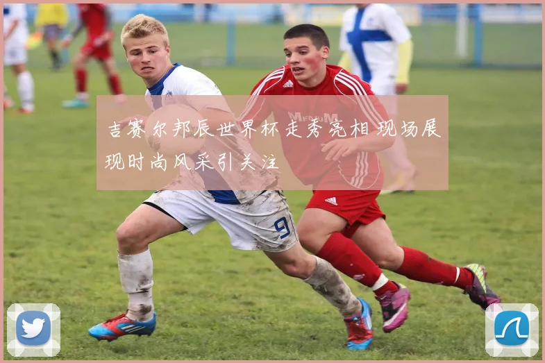 吉赛尔邦辰世界杯走秀亮相 现场展现时尚风采引关注
