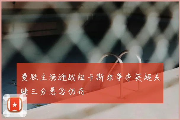 曼联主场迎战纽卡斯尔争夺英超关键三分悬念仍存