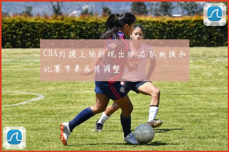 CBA外援上场新规出炉 各队轮换和比赛节奏或将调整