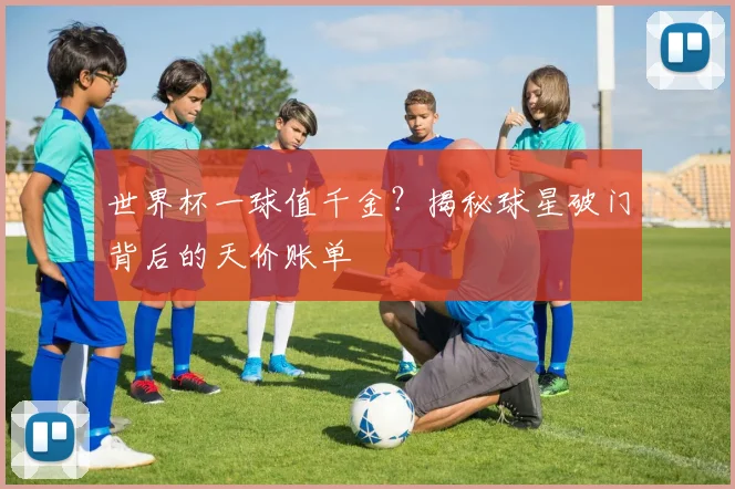 世界杯一球值千金?揭秘球星破门背后的天价账单