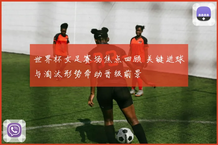 世界杯女足赛场焦点回顾 关键进球与淘汰形势牵动晋级前景