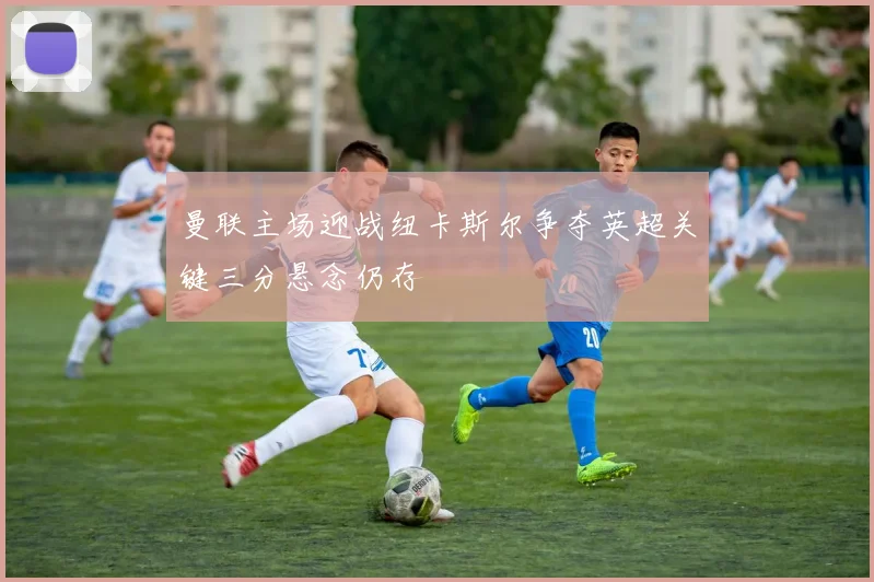 曼联主场迎战纽卡斯尔争夺英超关键三分悬念仍存