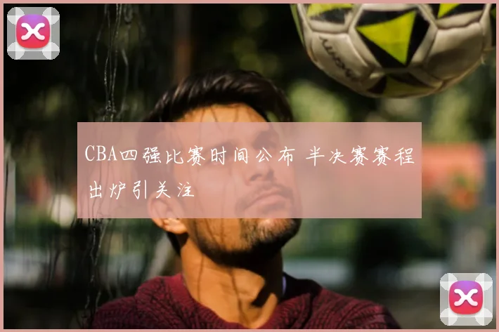 CBA四强比赛时间公布 半决赛赛程出炉引关注