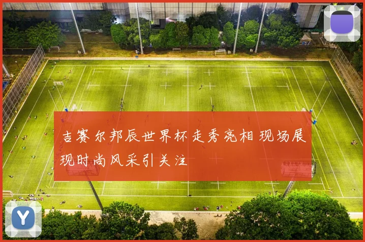吉赛尔邦辰世界杯走秀亮相 现场展现时尚风采引关注