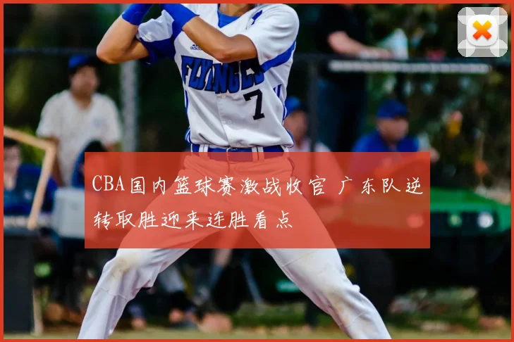CBA国内篮球赛激战收官 广东队逆转取胜迎来连胜看点
