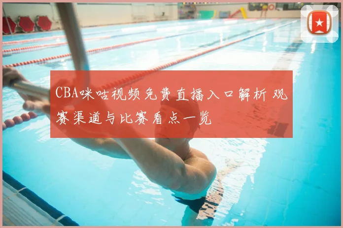 CBA咪咕视频免费直播入口解析 观赛渠道与比赛看点一览