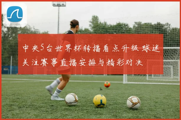 中央5台世界杯转播看点升级 球迷关注赛事直播安排与精彩对决