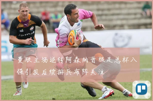 曼联主场逆转阿森纳晋级足总杯八强引发后续排兵布阵关注
