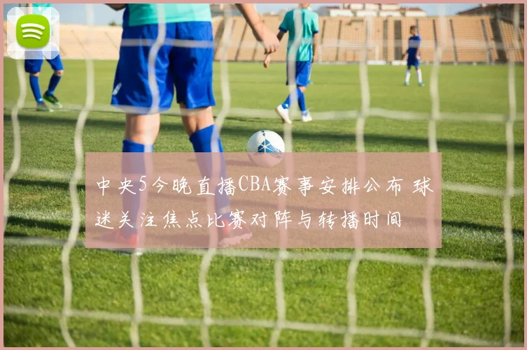 中央5今晚直播CBA赛事安排公布 球迷关注焦点比赛对阵与转播时间