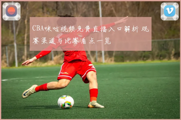 CBA咪咕视频免费直播入口解析 观赛渠道与比赛看点一览