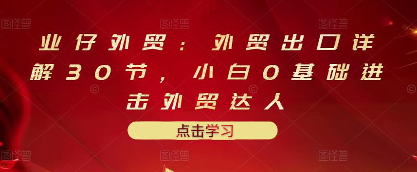 业仔外贸：外贸出口详解30节，小白0基础进击外贸达人 价值666元-知墨网