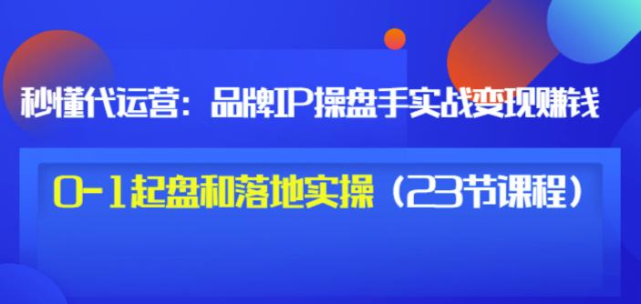 秒懂代运营：品牌IP操盘手实战赚钱，0-1起盘和落地实操（23节课程）价值199-知墨网