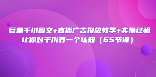 巨量千川图文+直播广告投放教学+实操经验：让你对千川有一个认知（65节课）-知墨网