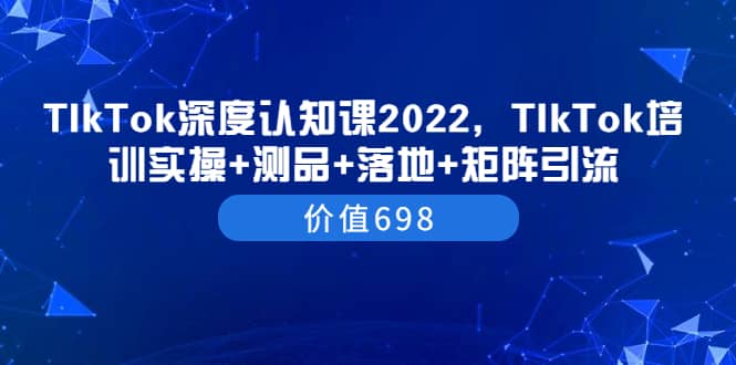 TIkTok深度认知课2022，TIkTok培训实操+测品+落地+矩阵引流（价值698）-知墨网