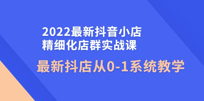 2022最新抖音小店精细化店群实战课，最新抖店从0-1系统教学-知墨网