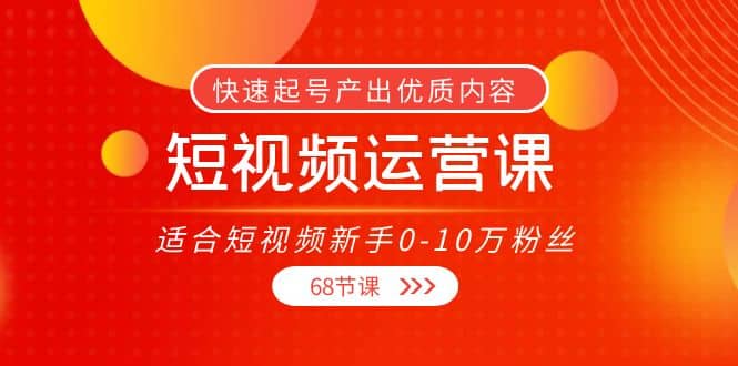 短视频运营课，适合短视频新手0-10万粉丝，快速起号产出优质内容（68节课）-知墨网