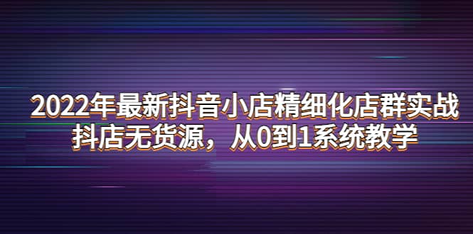 2022年最新抖音小店精细化店群实战，抖店无货源，从0到1系统教学-知墨网