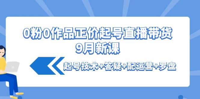 0粉0作品正价起号直播带货9月新课：起号技术 答疑 配运营 罗盘-知墨网