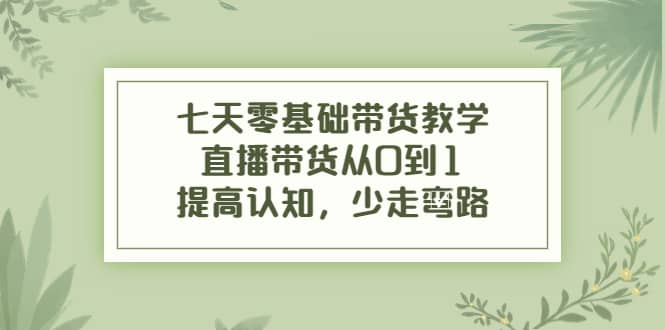 七天零基础带货教学，直播带货从0到1，提高认知，少走弯路-知墨网