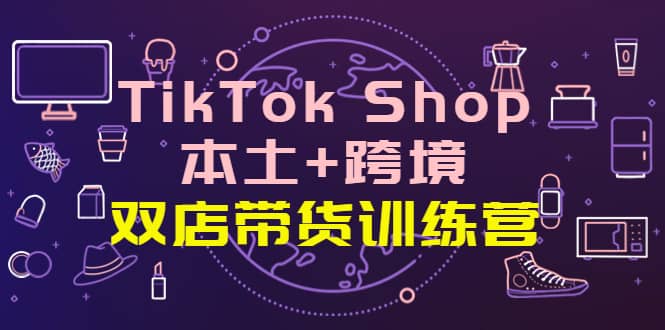 TikTok Shop本土 跨境 双店带货训练营（第十五期）全球好物买卖 一店卖全球-知墨网