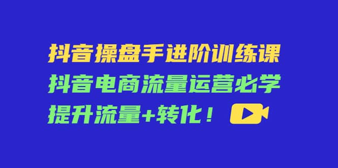 抖音操盘手进阶训练课：抖音电商流量运营必学，提升流量+转化-知墨网