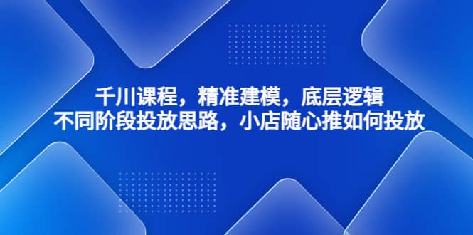 千川课程，精准建模，底层逻辑，不同阶段投放思路，小店随心推如何投放-知墨网