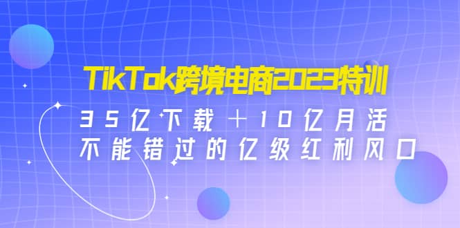 TikTok跨境电商2023特训：35亿下载＋10亿月活，不能错过的亿级红利风口-知墨网