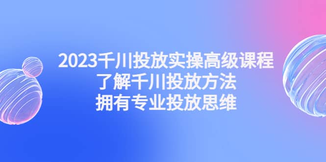 2023千川投放实操高级课程：了解千川投放方法，拥有专业投放思维-知墨网