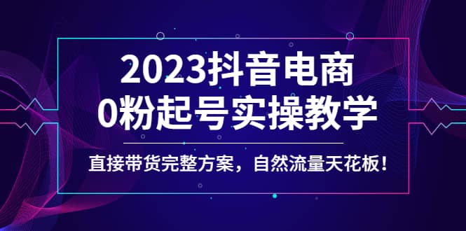 2023抖音电商0粉起号实操教学，直接带货完整方案，自然流量天花板-知墨网