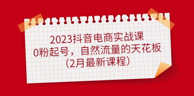 2023抖音电商实战课：0粉起号，自然流量的天花板（2月最新课程）-知墨网