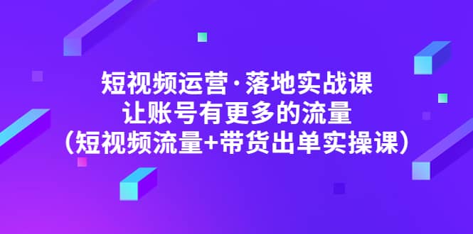 短视频运营·落地实战课 让账号有更多的流量（短视频流量+带货出单实操）-知墨网