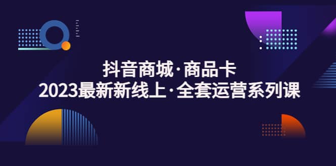 抖音商城·商品卡，2023最新新线上·全套运营系列课-知墨网