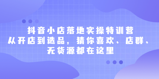 抖音小店落地实操特训营，从开店到选品，猜你喜欢、店群、无货源都在这里-知墨网