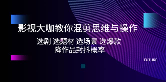 影视大咖教你混剪思维与操作：选剧 选题材 选场景 选爆款 降作品封抖概率-知墨网