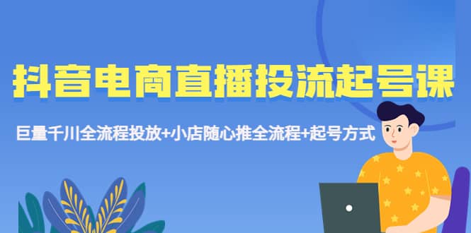 抖音电商直播投流起号课程 巨量千川全流程投放+小店随心推全流程+起号方式-知墨网