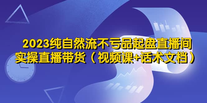 2023纯自然流不亏品起盘直播间，实操直播带货（视频课 话术文档）-知墨网