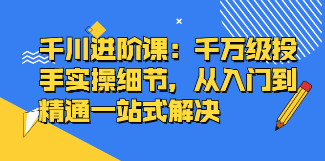 千川进阶课：千川投放细节实操，从入门到精通一站式解决-知墨网