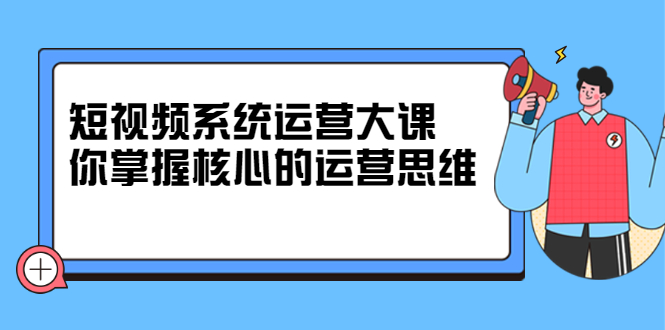 短视频系统运营大课，你掌握核心的运营思维 价值7800元-知墨网