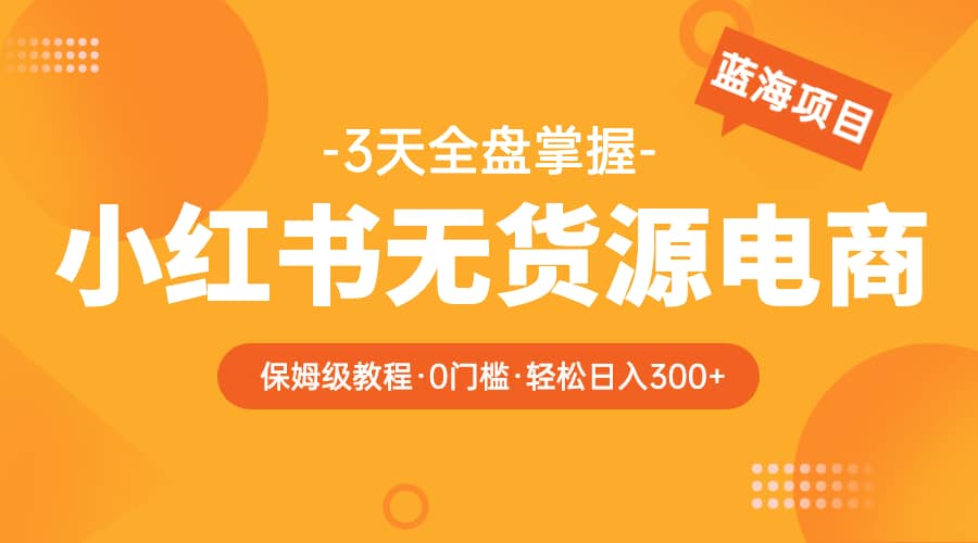 2023小红书无货源电商【保姆级教程从0到日入300】爆单3W-知墨网