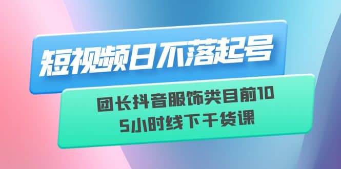 短视频日不落起号【6月11线下课】团长抖音服饰类目前10 5小时线下干货课-知墨网