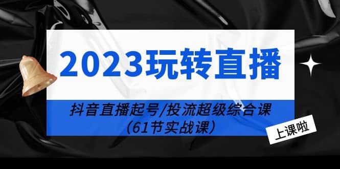 2023玩转直播线上课：抖音直播起号-投流超级干货（61节实战课）-知墨网