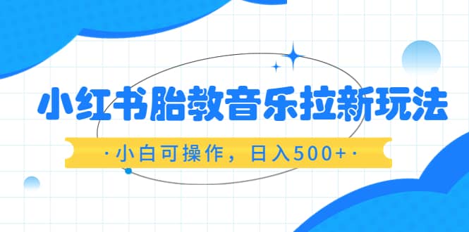 小红书胎教音乐拉新玩法，小白可操作，日入500+（资料已打包）-知墨网