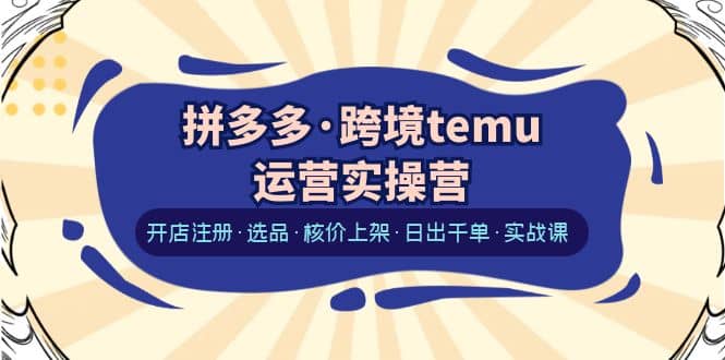 拼多多·跨境temu运营实操营：开店注册·选品·核价上架·日出千单·实战课-知墨网