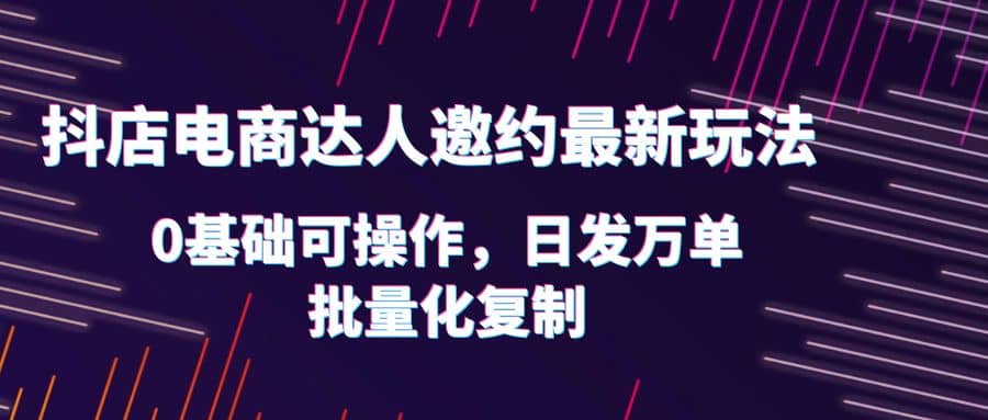 抖店电商达人邀约最新玩法，0基础可操作，日发万单，批量化复制-知墨网