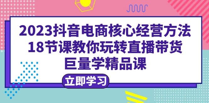 2023抖音电商核心经营方法：18节课教你玩转直播带货，巨量学精品课-知墨网